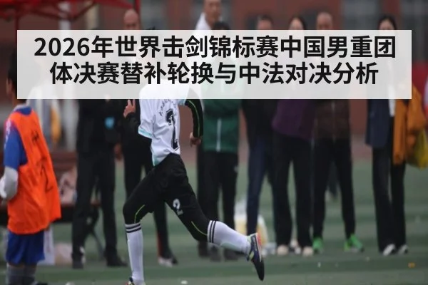 2026年世界击剑锦标赛中国男重团体决赛替补轮换与中法对决分析