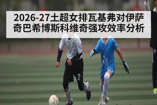 2026-27土超女排瓦基弗对伊萨奇巴希博斯科维奇强攻效率分析